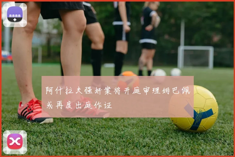 阿什拉夫强奸案将开庭审理姆巴佩或再度出庭作证