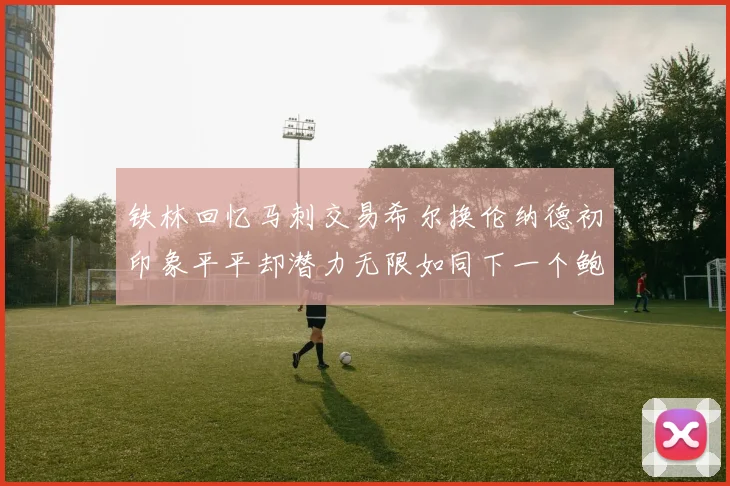铁林回忆马刺交易希尔换伦纳德初印象平平却潜力无限如同下一个鲍文