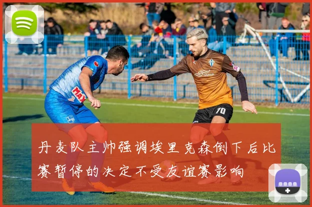 丹麦队主帅强调埃里克森倒下后比赛暂停的决定不受友谊赛影响