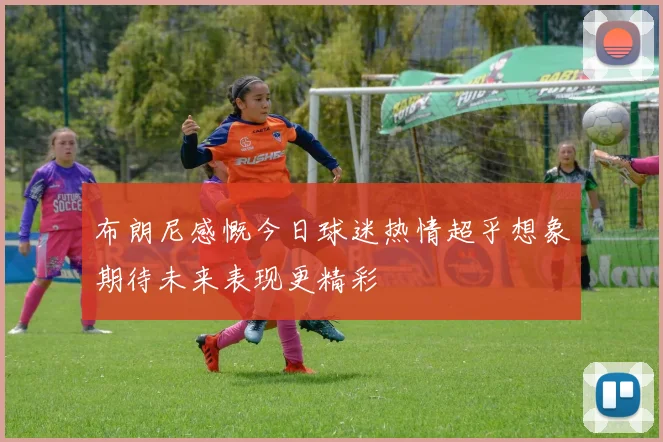 布朗尼感慨今日球迷热情超乎想象期待未来表现更精彩