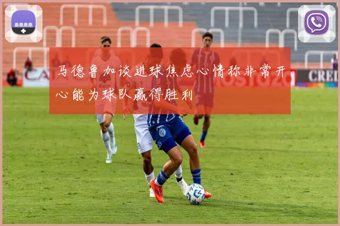 马德鲁加谈进球焦虑心情称非常开心能为球队赢得胜利