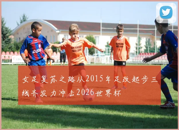 女足复苏之路从2015年足改起步三线齐发力冲击2026世界杯