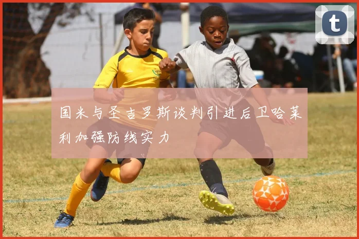 国米与圣吉罗斯谈判引进后卫哈莱利加强防线实力