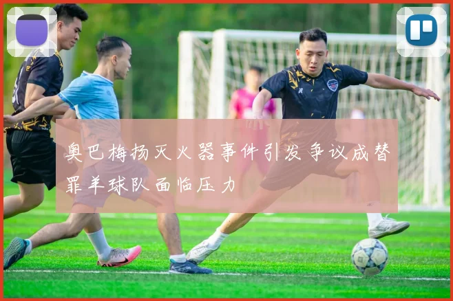 奥巴梅扬灭火器事件引发争议成替罪羊球队面临压力