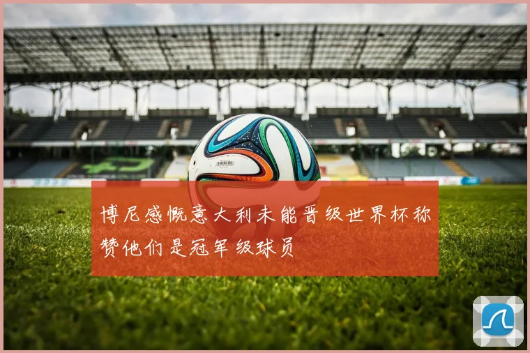 博尼感慨意大利未能晋级世界杯称赞他们是冠军级球员