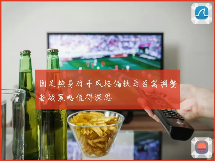 国足热身对手风格偏软是否需调整备战策略值得深思