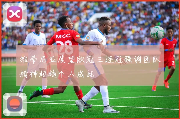 维蒂尼亚展望欧冠三连冠强调团队精神超越个人成就