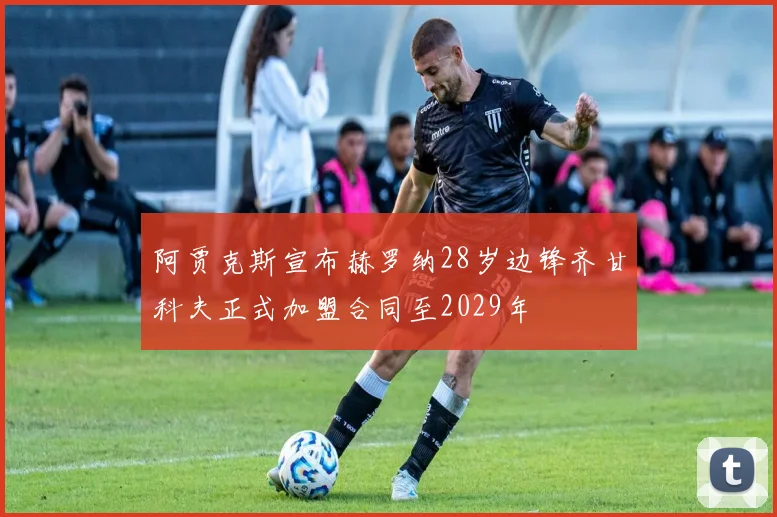 阿贾克斯宣布赫罗纳28岁边锋齐甘科夫正式加盟合同至2029年