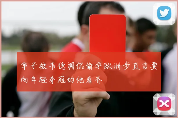 华子被韦德调侃偷学欧洲步直言要向年轻夺冠的他看齐