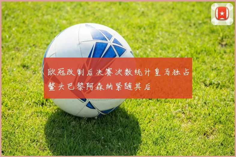 欧冠改制后决赛次数统计皇马独占鳌头巴黎阿森纳紧随其后