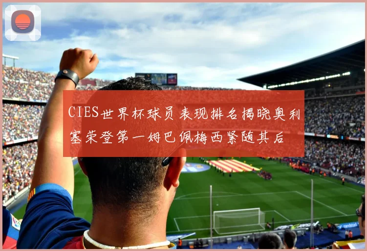 CIES世界杯球员表现排名揭晓奥利塞荣登第一姆巴佩梅西紧随其后