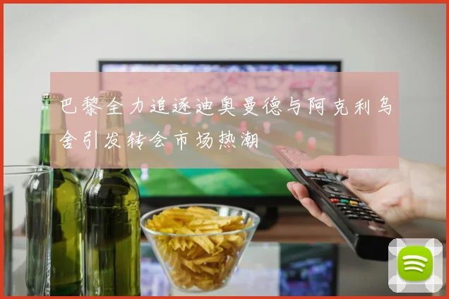 巴黎全力追逐迪奥曼德与阿克利乌舍引发转会市场热潮