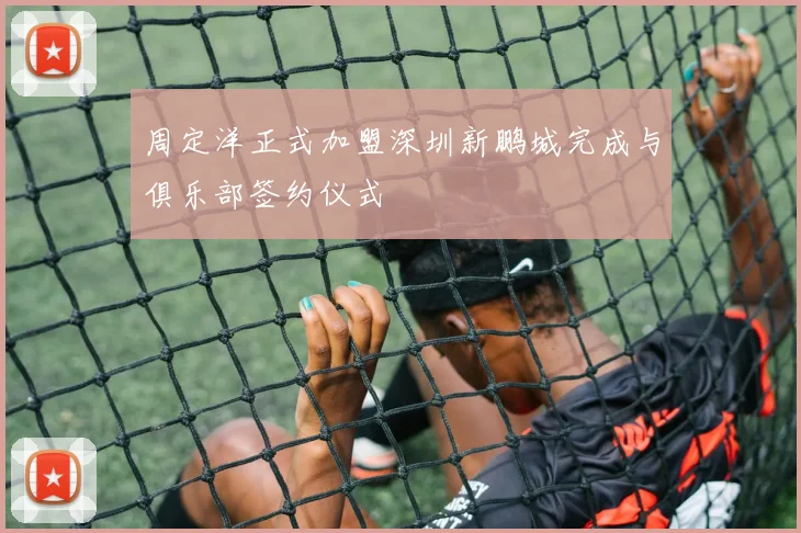 周定洋正式加盟深圳新鹏城完成与俱乐部签约仪式