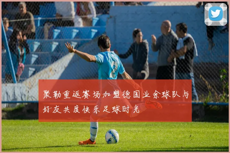 聚勒重返赛场加盟德国业余球队与好友共度快乐足球时光