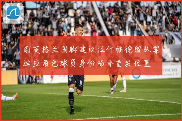 前英格兰国脚建议拉什福德留队需适应角色球员身份而非首发位置