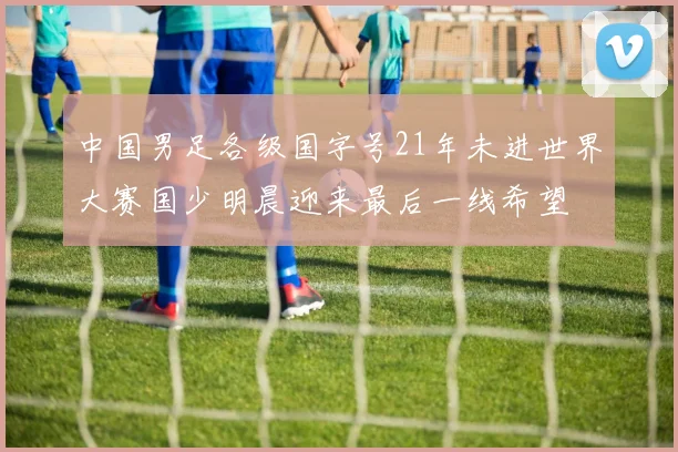 中国男足各级国字号21年未进世界大赛国少明晨迎来最后一线希望