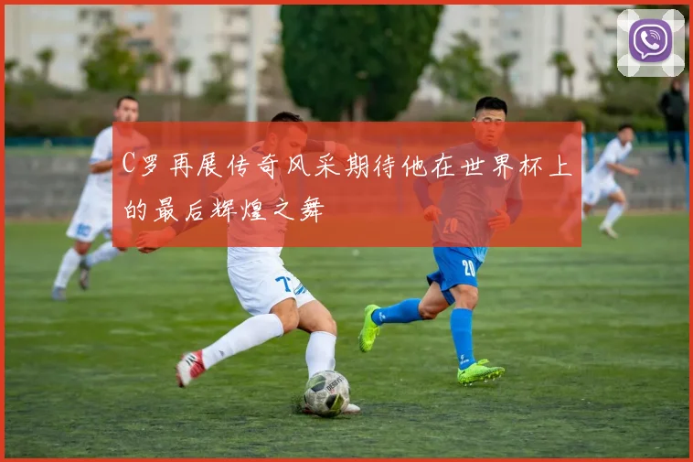 C罗再展传奇风采期待他在世界杯上的最后辉煌之舞