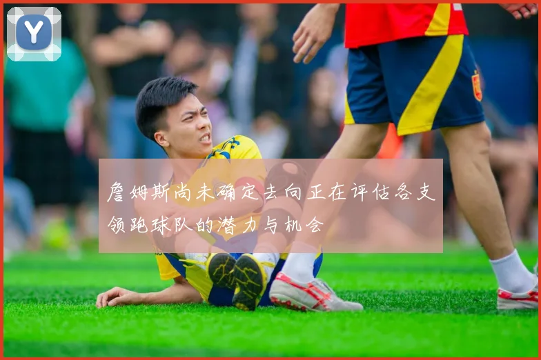 詹姆斯尚未确定去向正在评估各支领跑球队的潜力与机会