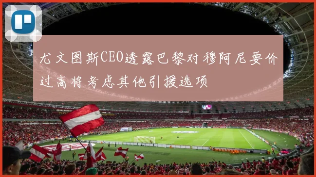 尤文图斯CEO透露巴黎对穆阿尼要价过高将考虑其他引援选项