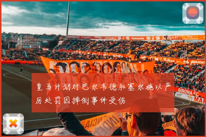 皇马计划对巴尔韦德和塞尔施以严厉处罚因摔倒事件受伤