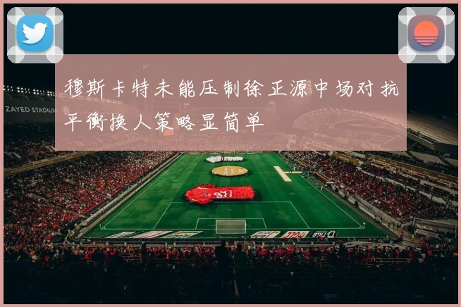 穆斯卡特未能压制徐正源中场对抗平衡换人策略显简单