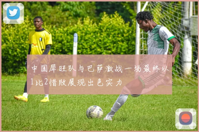 中国犀旺队与巴萨激战一场最终以1比2惜败展现出色实力