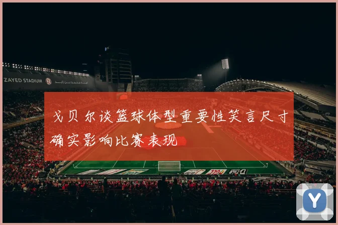 戈贝尔谈篮球体型重要性笑言尺寸确实影响比赛表现