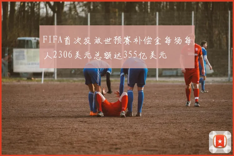 FIFA首次发放世预赛补偿金每场每人2306美元总额达355亿美元