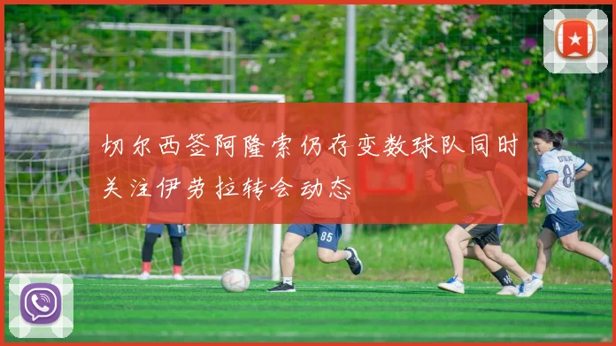 切尔西签阿隆索仍存变数球队同时关注伊劳拉转会动态