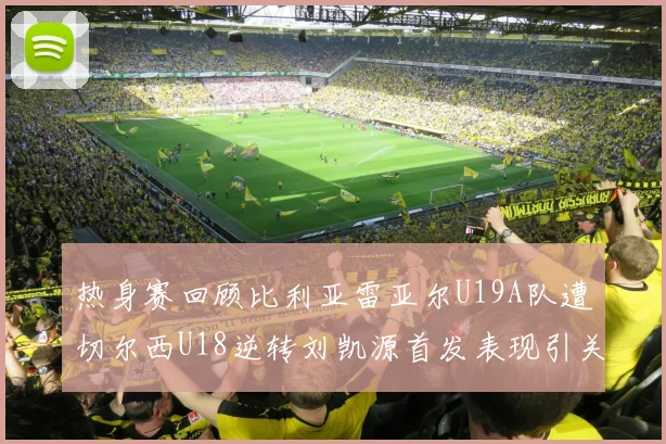 热身赛回顾比利亚雷亚尔U19A队遭切尔西U18逆转刘凯源首发表现引关注